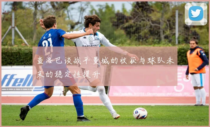 查洛巴谈战平曼城的收获与球队未来的稳定性提升