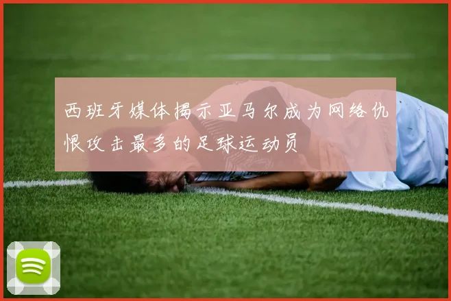 西班牙媒体揭示亚马尔成为网络仇恨攻击最多的足球运动员