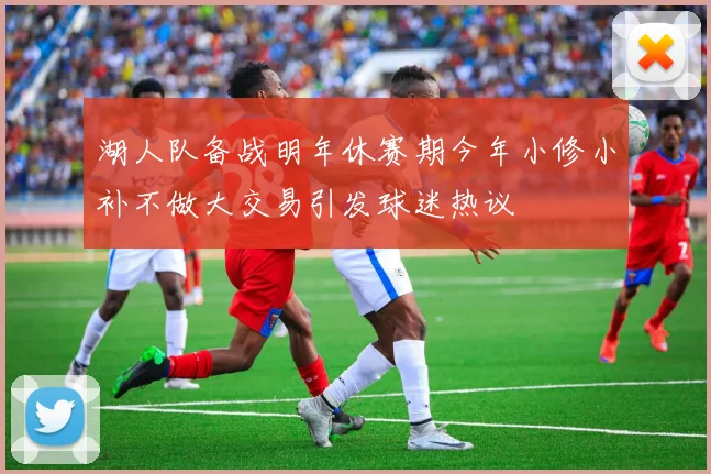 湖人队备战明年休赛期今年小修小补不做大交易引发球迷热议