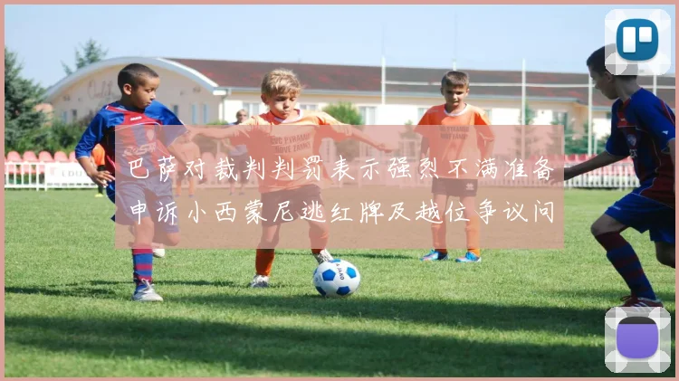 巴萨对裁判判罚表示强烈不满准备申诉小西蒙尼逃红牌及越位争议问题