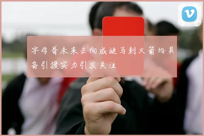 字母哥未来去向成谜马刺火箭均具备引援实力引发关注