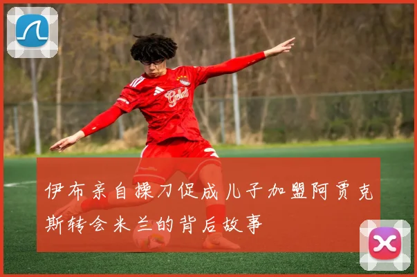 伊布亲自操刀促成儿子加盟阿贾克斯转会米兰的背后故事