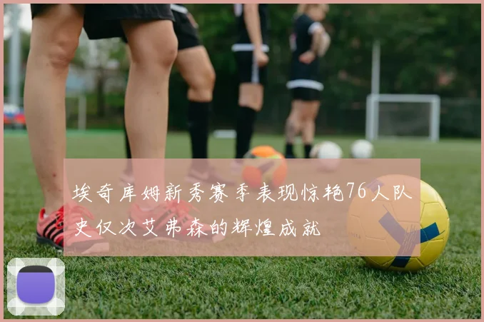 埃奇库姆新秀赛季表现惊艳76人队史仅次艾弗森的辉煌成就