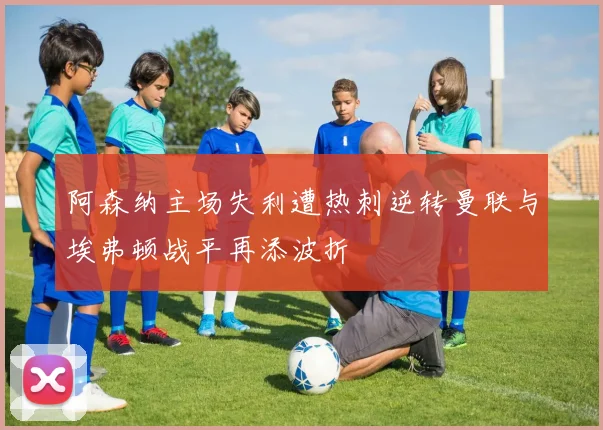 阿森纳主场失利遭热刺逆转曼联与埃弗顿战平再添波折