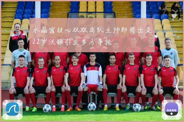 水晶宫核心双双离队主帅即将出走22岁沃顿引发多方争抢