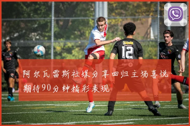 阿尔瓦雷斯社媒分享回归主场喜悦期待90分钟精彩表现