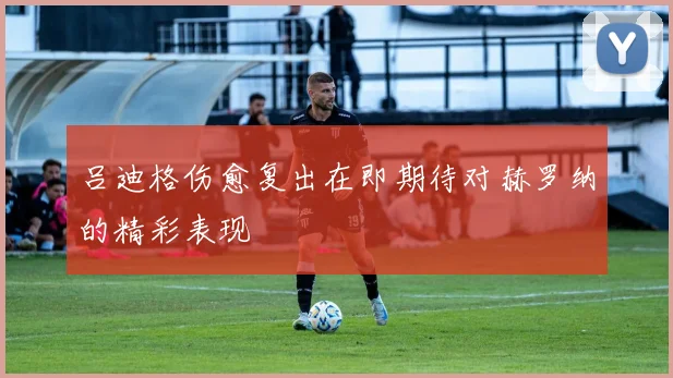吕迪格伤愈复出在即期待对赫罗纳的精彩表现