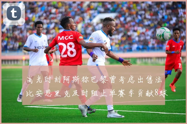 高光时刻阿斯称巴黎曾考虑出售法比安恩里克及时阻止单赛季贡献8球11助