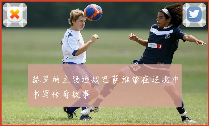 赫罗纳主场迎战巴萨谁能在逆境中书写传奇故事