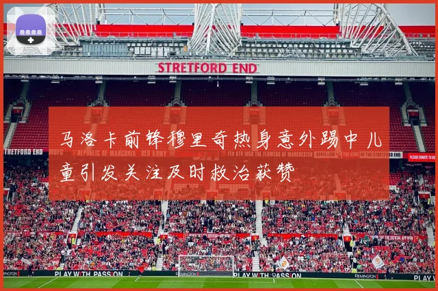 马洛卡前锋穆里奇热身意外踢中儿童引发关注及时救治获赞