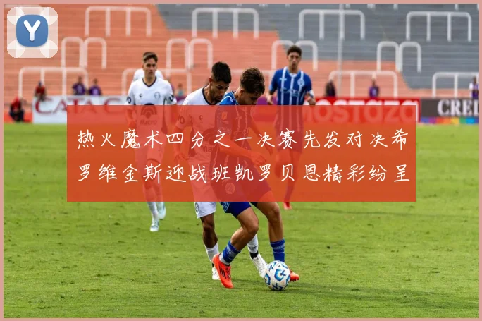 热火魔术四分之一决赛先发对决希罗维金斯迎战班凯罗贝恩精彩纷呈