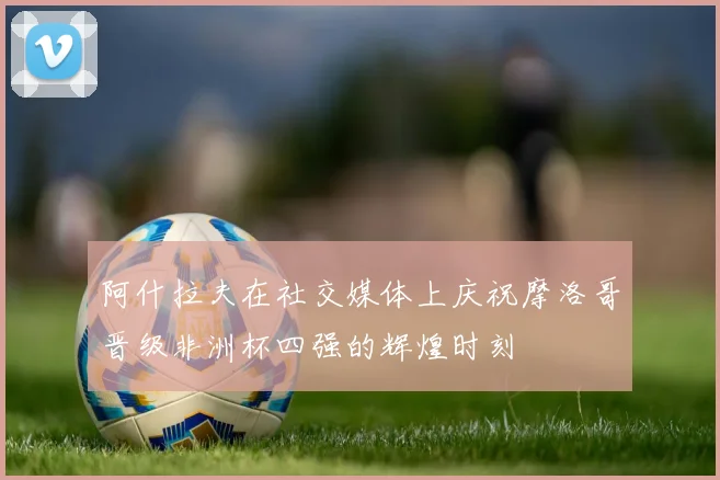 阿什拉夫在社交媒体上庆祝摩洛哥晋级非洲杯四强的辉煌时刻