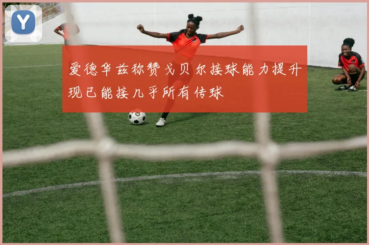 爱德华兹称赞戈贝尔接球能力提升现已能接几乎所有传球