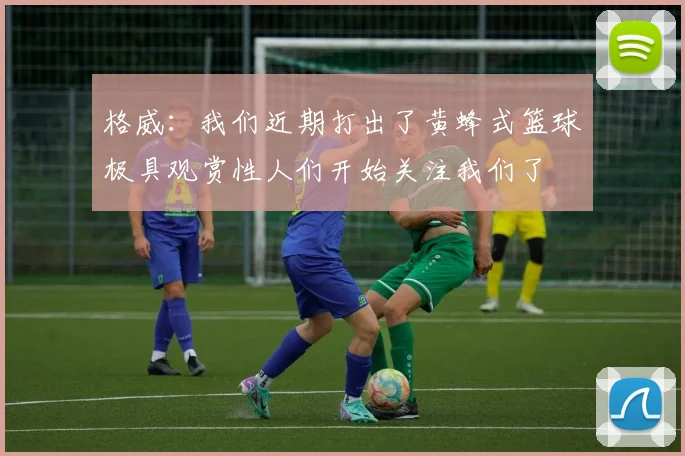 格威：我们近期打出了黄蜂式篮球极具观赏性人们开始关注我们了