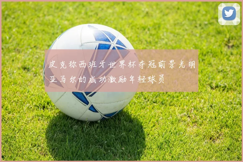 皮克称西班牙世界杯夺冠前景光明亚马尔的成功激励年轻球员